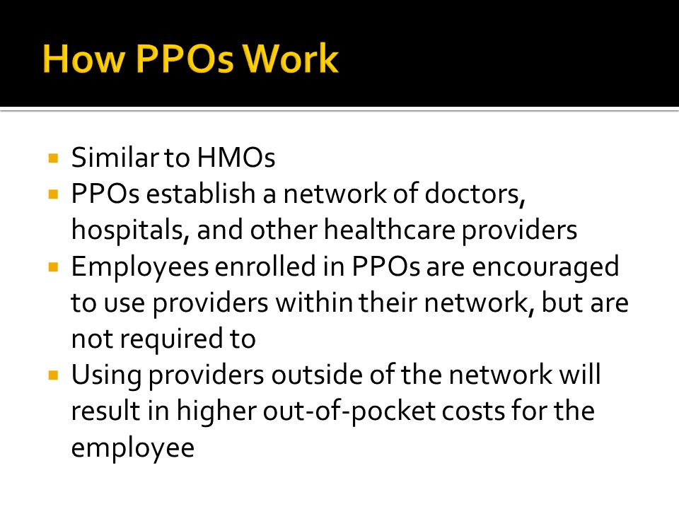  Similar to HMOs  PPOs establish a network of doctors, hospitals, and other healthcare providers  Employees enrolled in PPOs are encouraged to use providers within their network, but are not required to  Using providers outside of the network will result in higher out-of-pocket costs for the employee