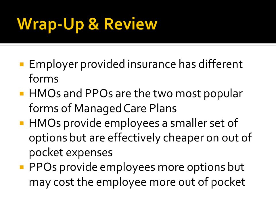  Employer provided insurance has different forms  HMOs and PPOs are the two most popular forms of Managed Care Plans  HMOs provide employees a smaller set of options but are effectively cheaper on out of pocket expenses  PPOs provide employees more options but may cost the employee more out of pocket