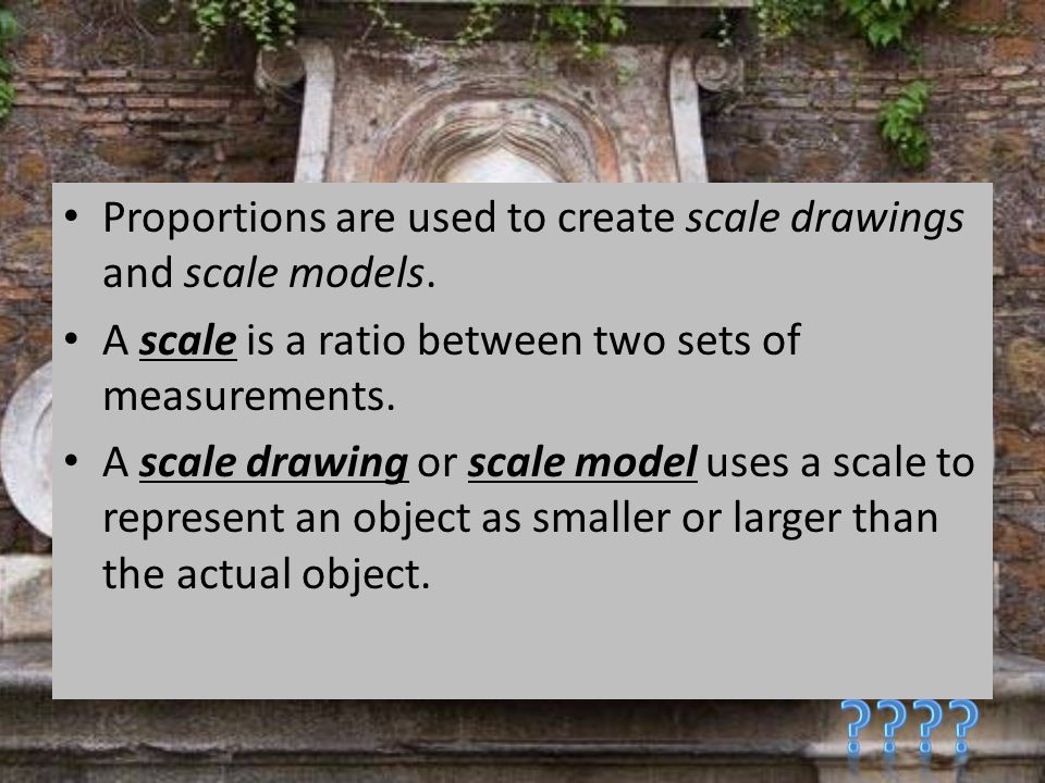 Proportions are used to create scale drawings and scale models.