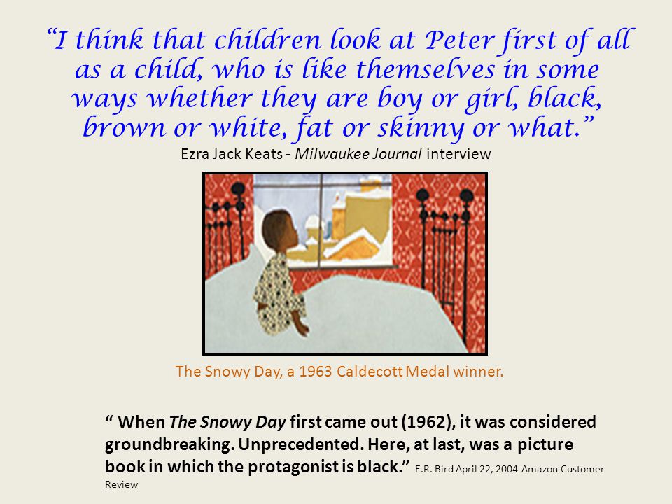 I think that children look at Peter first of all as a child, who is like themselves in some ways whether they are boy or girl, black, brown or white, fat or skinny or what. Ezra Jack Keats - Milwaukee Journal interview The Snowy Day, a 1963 Caldecott Medal winner.