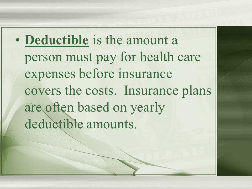 Deductible is the amount a person must pay for health care expenses before insurance covers the costs.