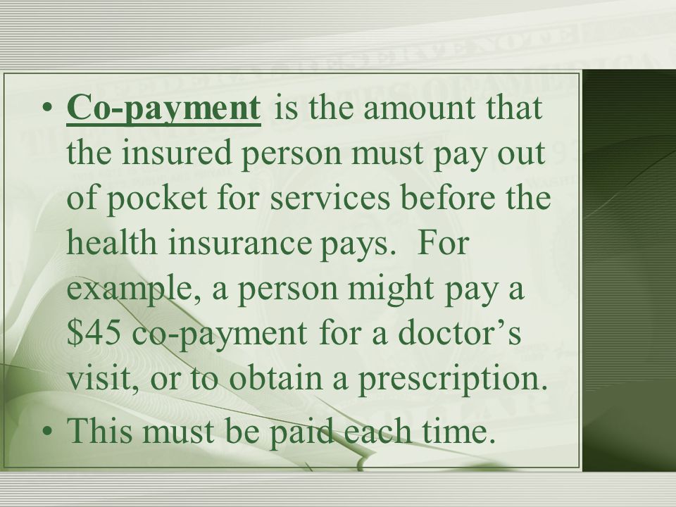 Co-payment is the amount that the insured person must pay out of pocket for services before the health insurance pays.