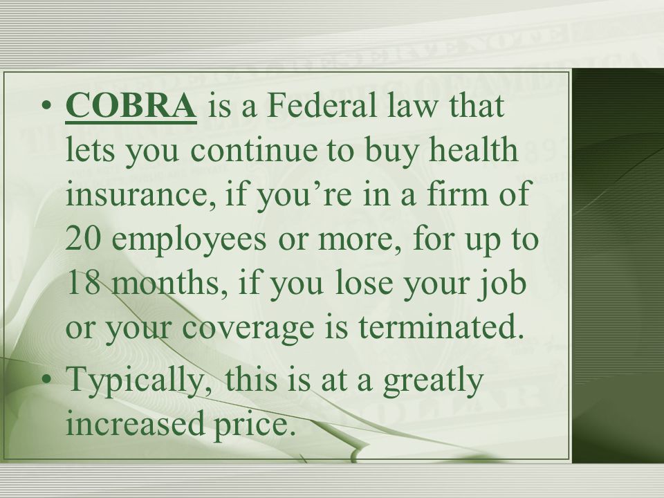 COBRA is a Federal law that lets you continue to buy health insurance, if you’re in a firm of 20 employees or more, for up to 18 months, if you lose your job or your coverage is terminated.