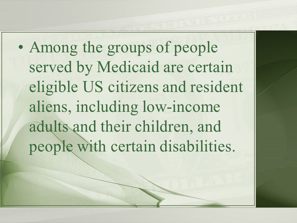 Among the groups of people served by Medicaid are certain eligible US citizens and resident aliens, including low-income adults and their children, and people with certain disabilities.