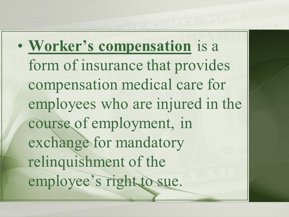 Worker’s compensation is a form of insurance that provides compensation medical care for employees who are injured in the course of employment, in exchange for mandatory relinquishment of the employee’s right to sue.