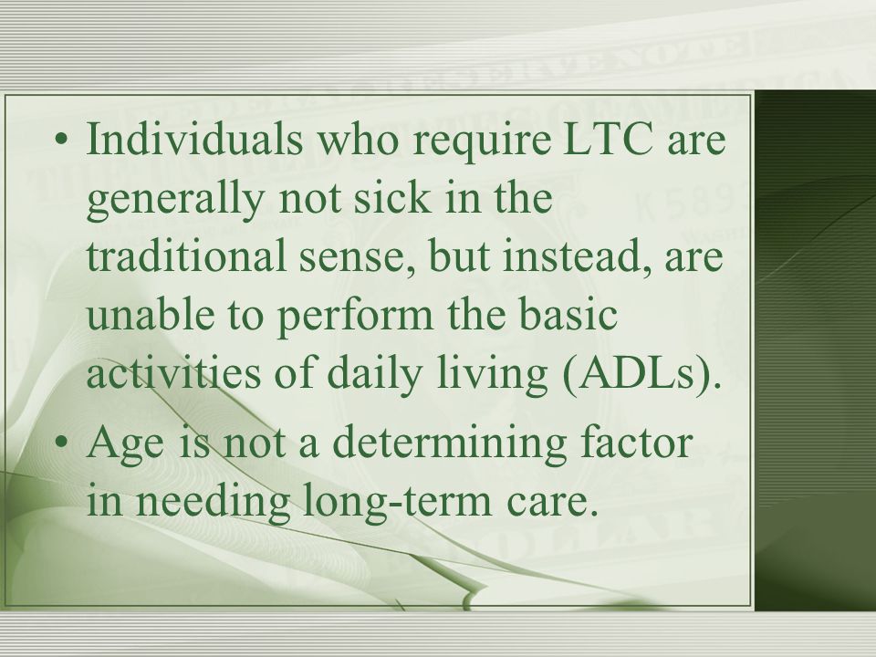 Individuals who require LTC are generally not sick in the traditional sense, but instead, are unable to perform the basic activities of daily living (ADLs).
