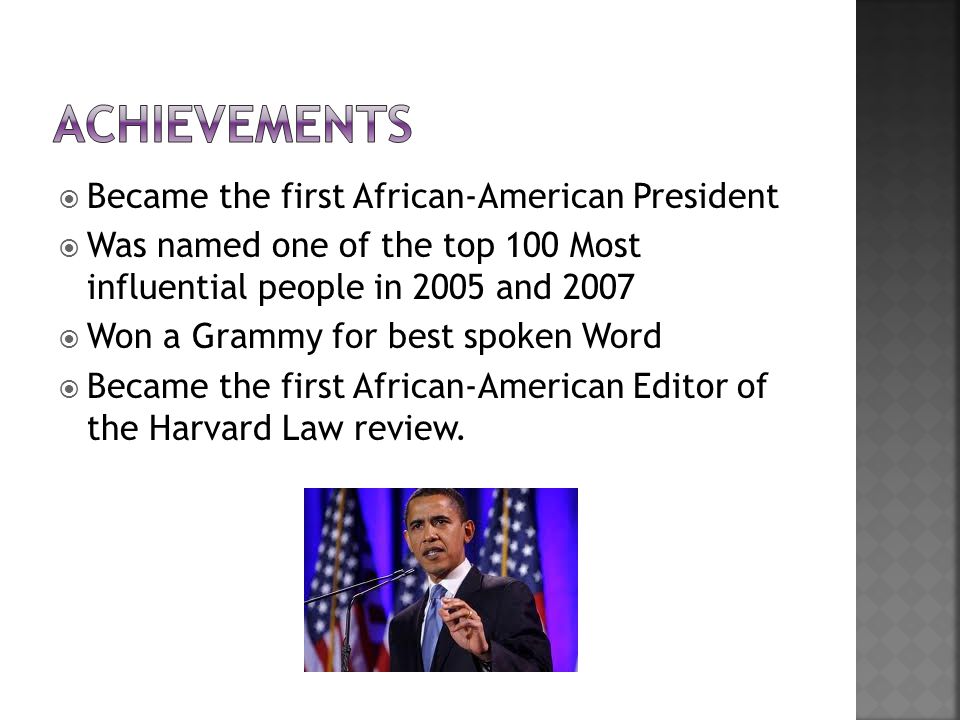  Became the first African-American President  Was named one of the top 100 Most influential people in 2005 and 2007  Won a Grammy for best spoken Word  Became the first African-American Editor of the Harvard Law review.