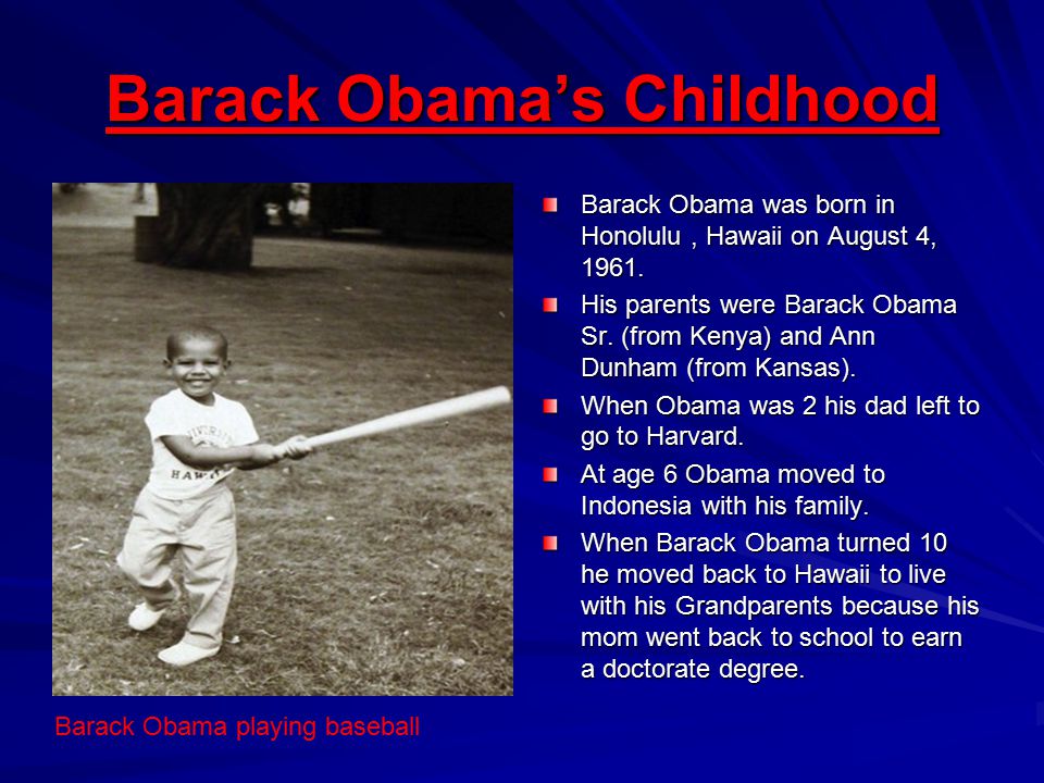 Barack Obama’s Childhood Barack Obama was born in Honolulu, Hawaii on August 4, 1961.