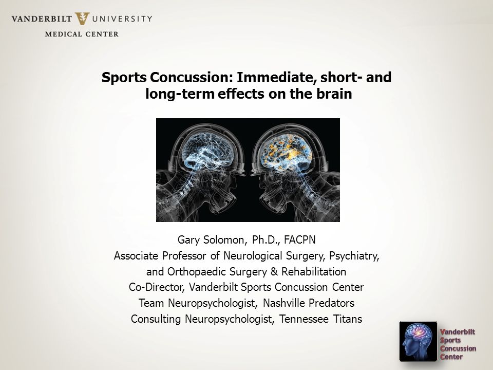 Sports Concussion: Immediate, short- and long-term effects on the brain Gary Solomon, Ph.D., FACPN Associate Professor of Neurological Surgery, Psychiatry, and Orthopaedic Surgery & Rehabilitation Co-Director, Vanderbilt Sports Concussion Center Team Neuropsychologist, Nashville Predators Consulting Neuropsychologist, Tennessee Titans