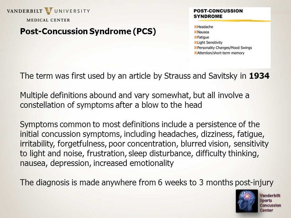 Post-Concussion Syndrome (PCS) The term was first used by an article by Strauss and Savitsky in 1934 Multiple definitions abound and vary somewhat, but all involve a constellation of symptoms after a blow to the head Symptoms common to most definitions include a persistence of the initial concussion symptoms, including headaches, dizziness, fatigue, irritability, forgetfulness, poor concentration, blurred vision, sensitivity to light and noise, frustration, sleep disturbance, difficulty thinking, nausea, depression, increased emotionality The diagnosis is made anywhere from 6 weeks to 3 months post-injury