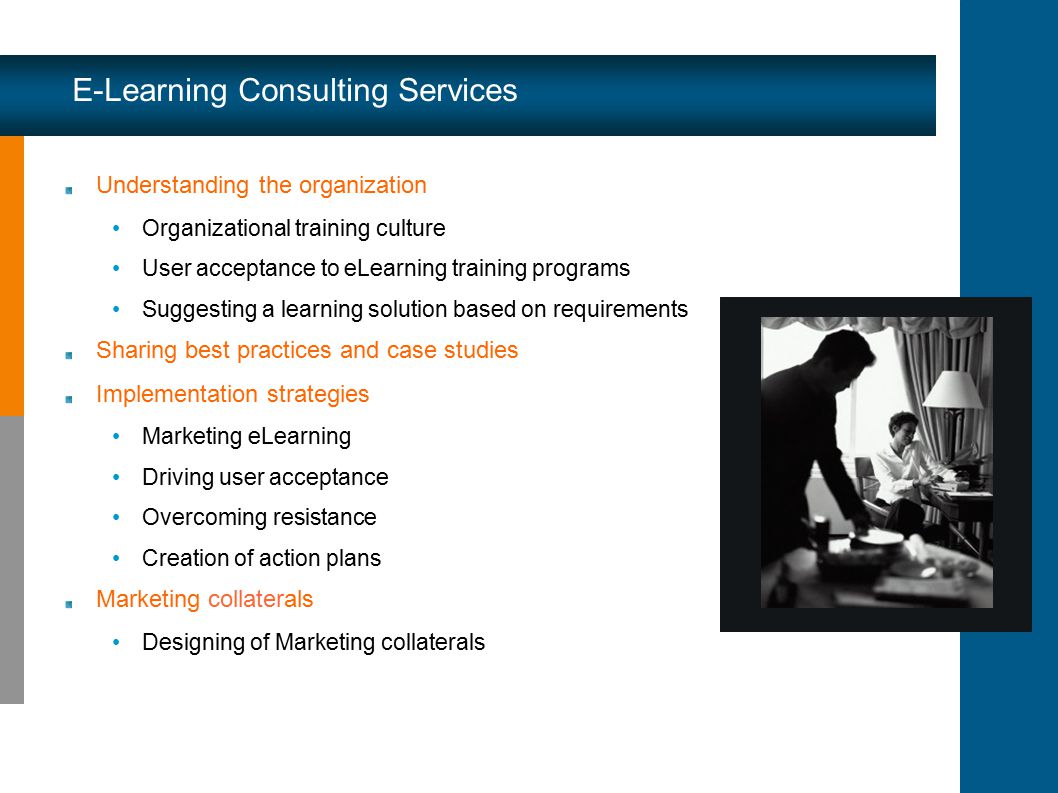 Understanding the organization Organizational training culture User acceptance to eLearning training programs Suggesting a learning solution based on requirements Sharing best practices and case studies Implementation strategies Marketing eLearning Driving user acceptance Overcoming resistance Creation of action plans Marketing collaterals Designing of Marketing collaterals E-Learning Consulting Services