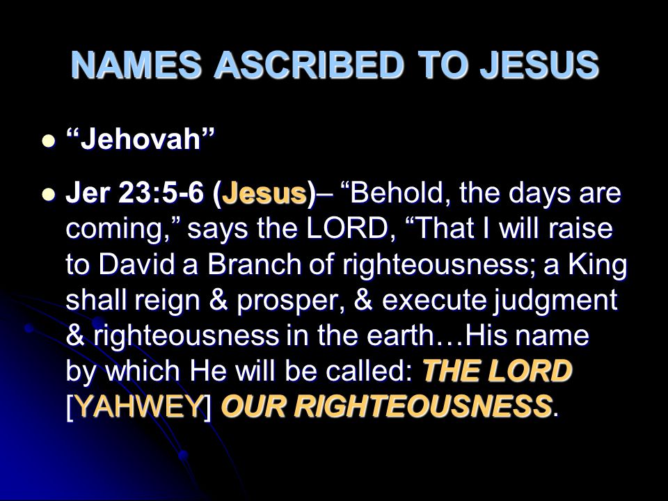 NAMES ASCRIBED TO JESUS Jehovah Jehovah Jer 23:5-6 (Jesus)– Behold, the days are coming, says the LORD, That I will raise to David a Branch of righteousness; a King shall reign & prosper, & execute judgment & righteousness in the earth…His name by which He will be called: THE LORD [YAHWEY] OUR RIGHTEOUSNESS.