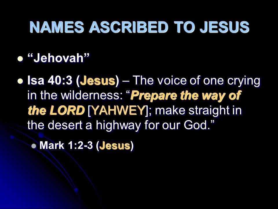 NAMES ASCRIBED TO JESUS Jehovah Jehovah Isa 40:3 (Jesus) – The voice of one crying in the wilderness: Prepare the way of the LORD [YAHWEY]; make straight in the desert a highway for our God. Isa 40:3 (Jesus) – The voice of one crying in the wilderness: Prepare the way of the LORD [YAHWEY]; make straight in the desert a highway for our God. Mark 1:2-3 (Jesus) Mark 1:2-3 (Jesus)