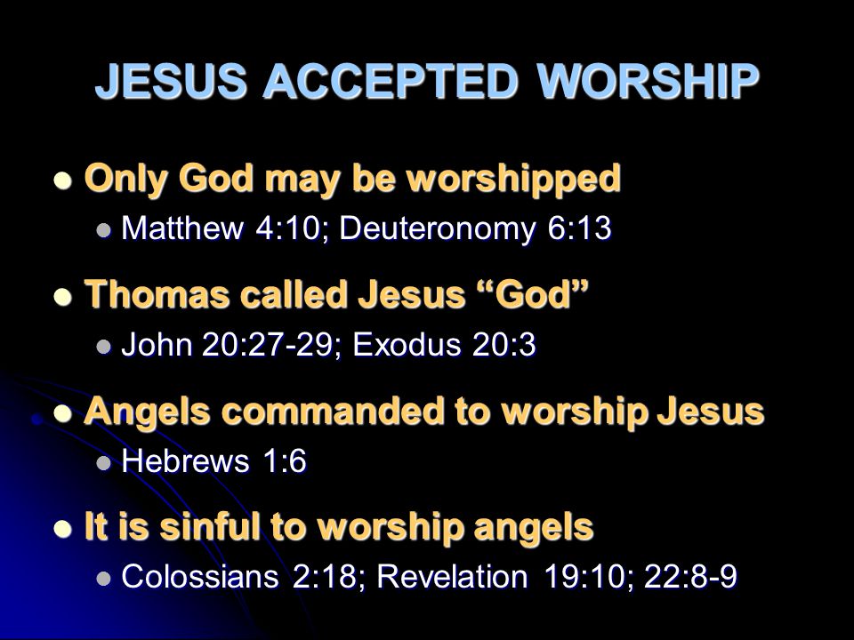 JESUS ACCEPTED WORSHIP Only God may be worshipped Only God may be worshipped Matthew 4:10; Deuteronomy 6:13 Matthew 4:10; Deuteronomy 6:13 Thomas called Jesus God Thomas called Jesus God John 20:27-29; Exodus 20:3 John 20:27-29; Exodus 20:3 Angels commanded to worship Jesus Angels commanded to worship Jesus Hebrews 1:6 Hebrews 1:6 It is sinful to worship angels It is sinful to worship angels Colossians 2:18; Revelation 19:10; 22:8-9 Colossians 2:18; Revelation 19:10; 22:8-9