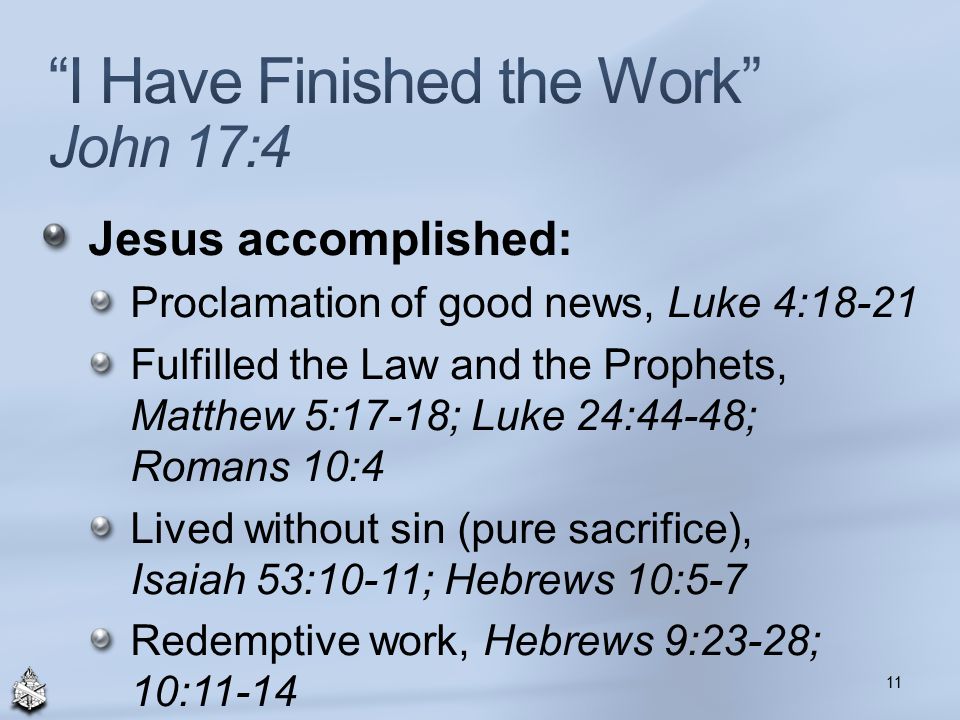 Jesus accomplished: Proclamation of good news, Luke 4:18-21 Fulfilled the Law and the Prophets, Matthew 5:17-18; Luke 24:44-48; Romans 10:4 Lived without sin (pure sacrifice), Isaiah 53:10-11; Hebrews 10:5-7 Redemptive work, Hebrews 9:23-28; 10: