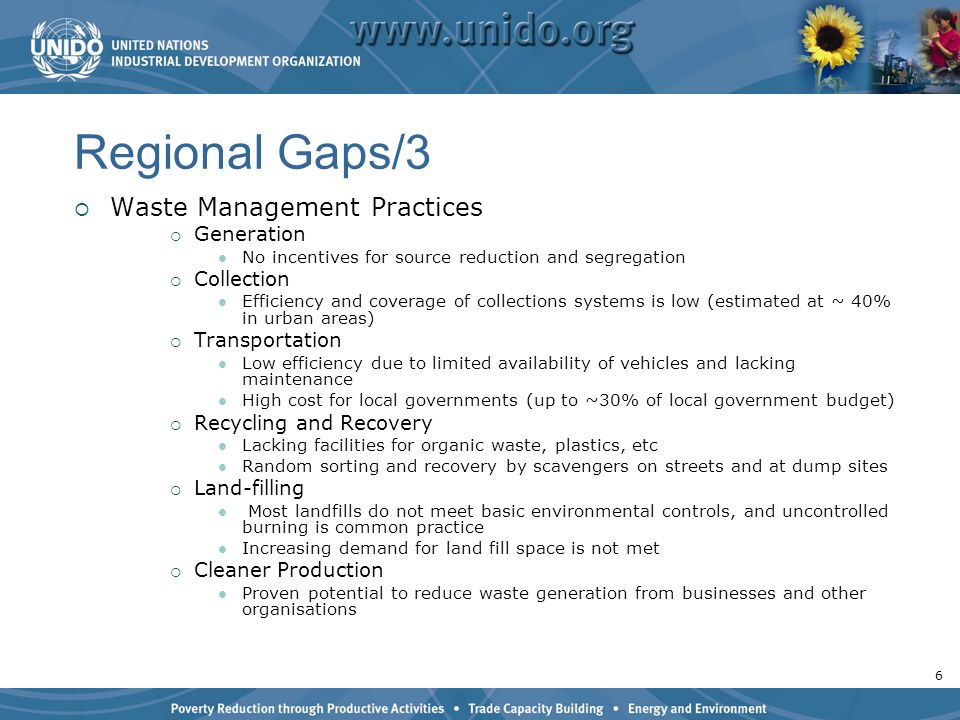 6 Regional Gaps/3  Waste Management Practices  Generation No incentives for source reduction and segregation  Collection Efficiency and coverage of collections systems is low (estimated at ~ 40% in urban areas)  Transportation Low efficiency due to limited availability of vehicles and lacking maintenance High cost for local governments (up to ~30% of local government budget)  Recycling and Recovery Lacking facilities for organic waste, plastics, etc Random sorting and recovery by scavengers on streets and at dump sites  Land-filling Most landfills do not meet basic environmental controls, and uncontrolled burning is common practice Increasing demand for land fill space is not met  Cleaner Production Proven potential to reduce waste generation from businesses and other organisations