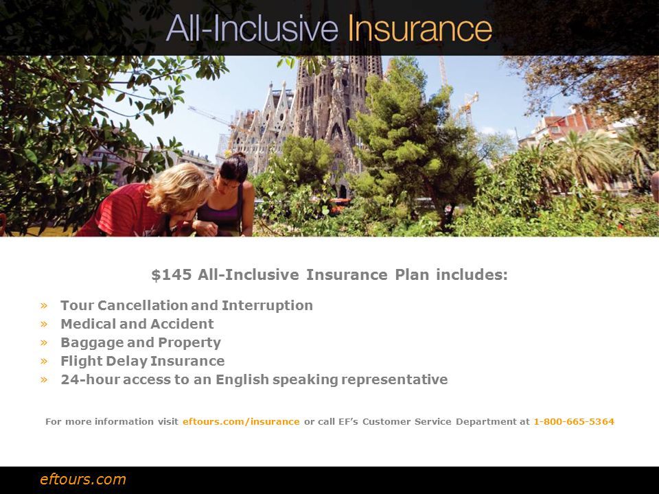 $145 All-Inclusive Insurance Plan includes: »Tour Cancellation and Interruption »Medical and Accident »Baggage and Property »Flight Delay Insurance »24-hour access to an English speaking representative For more information visit eftours.com/insurance or call EF’s Customer Service Department at eftours.com