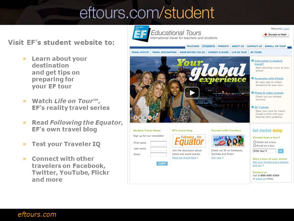 Visit EF’s student website to: »Learn about your destination and get tips on preparing for your EF tour »Watch Life on Tour™, EF’s reality travel series »Read Following the Equator, EF’s own travel blog »Test your Traveler IQ »Connect with other travelers on Facebook, Twitter, YouTube, Flickr and more eftours.com