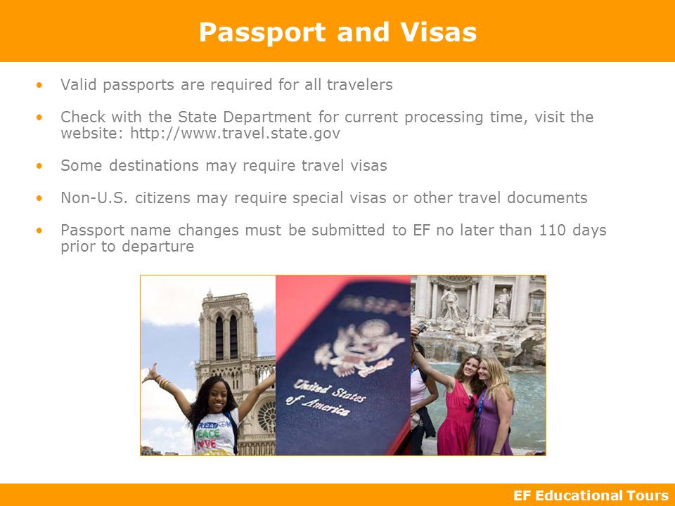EF Educational Tours Passport and Visas Valid passports are required for all travelers Check with the State Department for current processing time, visit the website:   Some destinations may require travel visas Non-U.S.