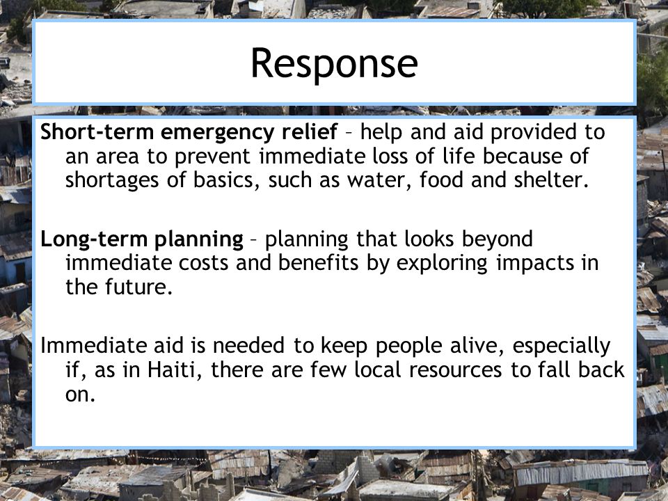 Response Short-term emergency relief – help and aid provided to an area to prevent immediate loss of life because of shortages of basics, such as water, food and shelter.