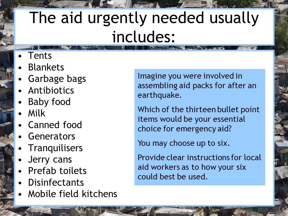 The aid urgently needed usually includes: Tents Blankets Garbage bags Antibiotics Baby food Milk Canned food Generators Tranquilisers Jerry cans Prefab toilets Disinfectants Mobile field kitchens Imagine you were involved in assembling aid packs for after an earthquake.