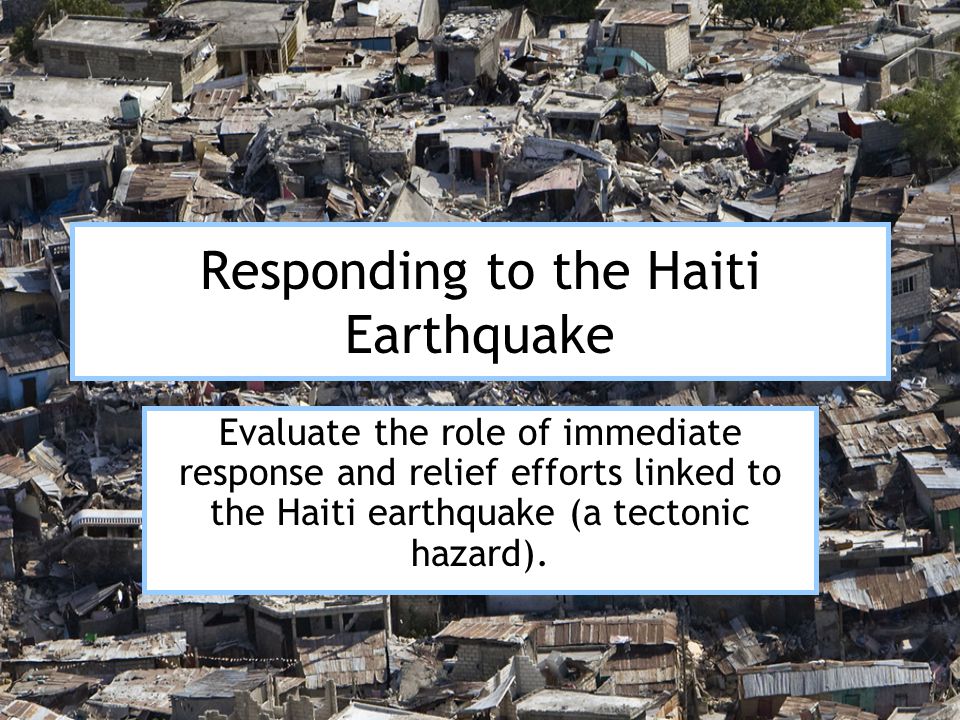 Responding to the Haiti Earthquake Evaluate the role of immediate response and relief efforts linked to the Haiti earthquake (a tectonic hazard).