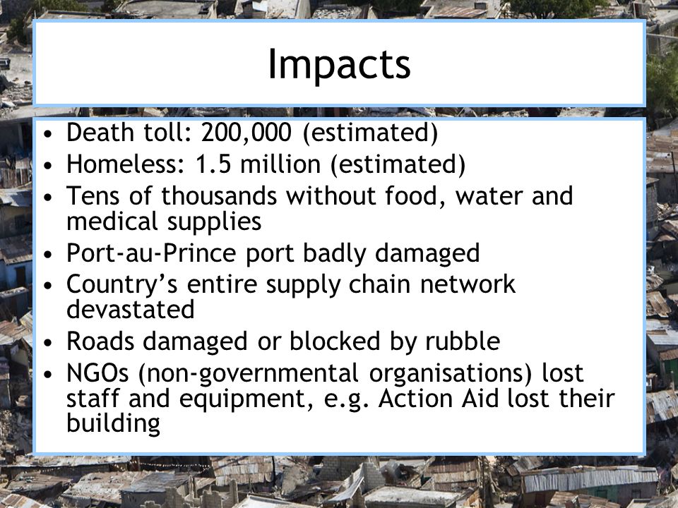 Impacts Death toll: 200,000 (estimated) Homeless: 1.5 million (estimated) Tens of thousands without food, water and medical supplies Port-au-Prince port badly damaged Country’s entire supply chain network devastated Roads damaged or blocked by rubble NGOs (non-governmental organisations) lost staff and equipment, e.g.