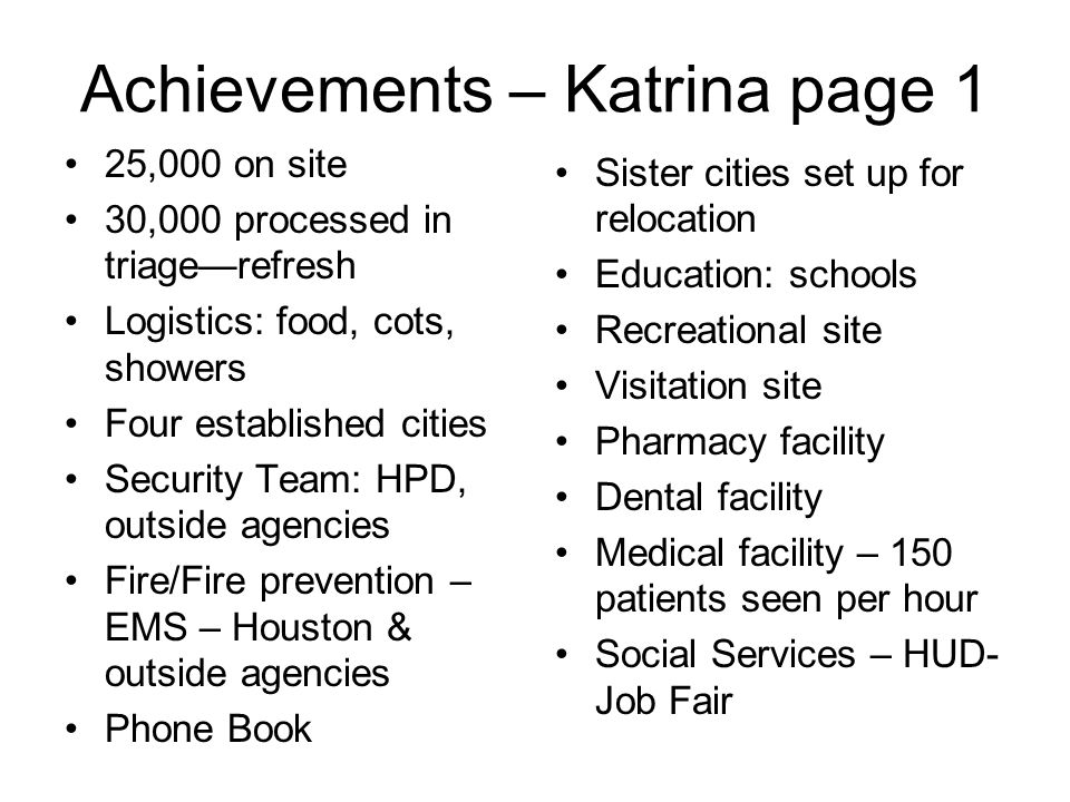 Achievements – Katrina page 1 25,000 on site 30,000 processed in triage—refresh Logistics: food, cots, showers Four established cities Security Team: HPD, outside agencies Fire/Fire prevention – EMS – Houston & outside agencies Phone Book Sister cities set up for relocation Education: schools Recreational site Visitation site Pharmacy facility Dental facility Medical facility – 150 patients seen per hour Social Services – HUD- Job Fair