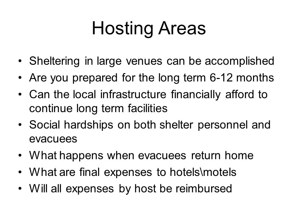 Hosting Areas Sheltering in large venues can be accomplished Are you prepared for the long term 6-12 months Can the local infrastructure financially afford to continue long term facilities Social hardships on both shelter personnel and evacuees What happens when evacuees return home What are final expenses to hotels\motels Will all expenses by host be reimbursed