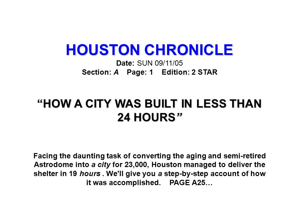 HOUSTON CHRONICLE HOUSTON CHRONICLE Date: SUN 09/11/05 Section: A Page: 1 Edition: 2 STAR HOW A CITY WAS BUILT IN LESS THAN 24 HOURS Facing the daunting task of converting the aging and semi-retired Astrodome into a city for 23,000, Houston managed to deliver the shelter in 19 hours.