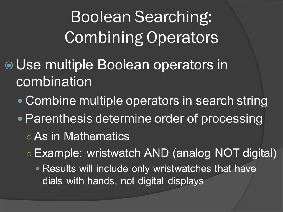 Boolean Searching: Combining Operators  Use multiple Boolean operators in combination Combine multiple operators in search string Parenthesis determine order of processing ○ As in Mathematics ○ Example: wristwatch AND (analog NOT digital) Results will include only wristwatches that have dials with hands, not digital displays