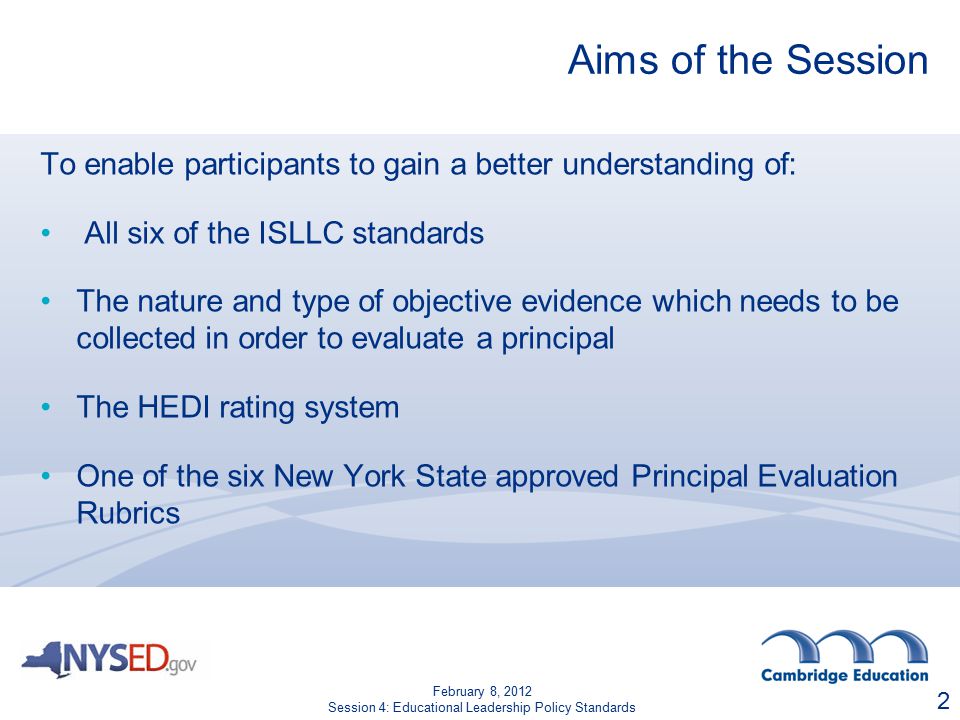 Aims of the Session To enable participants to gain a better understanding of: All six of the ISLLC standards The nature and type of objective evidence which needs to be collected in order to evaluate a principal The HEDI rating system One of the six New York State approved Principal Evaluation Rubrics 2 February 8, 2012 Session 4: Educational Leadership Policy Standards