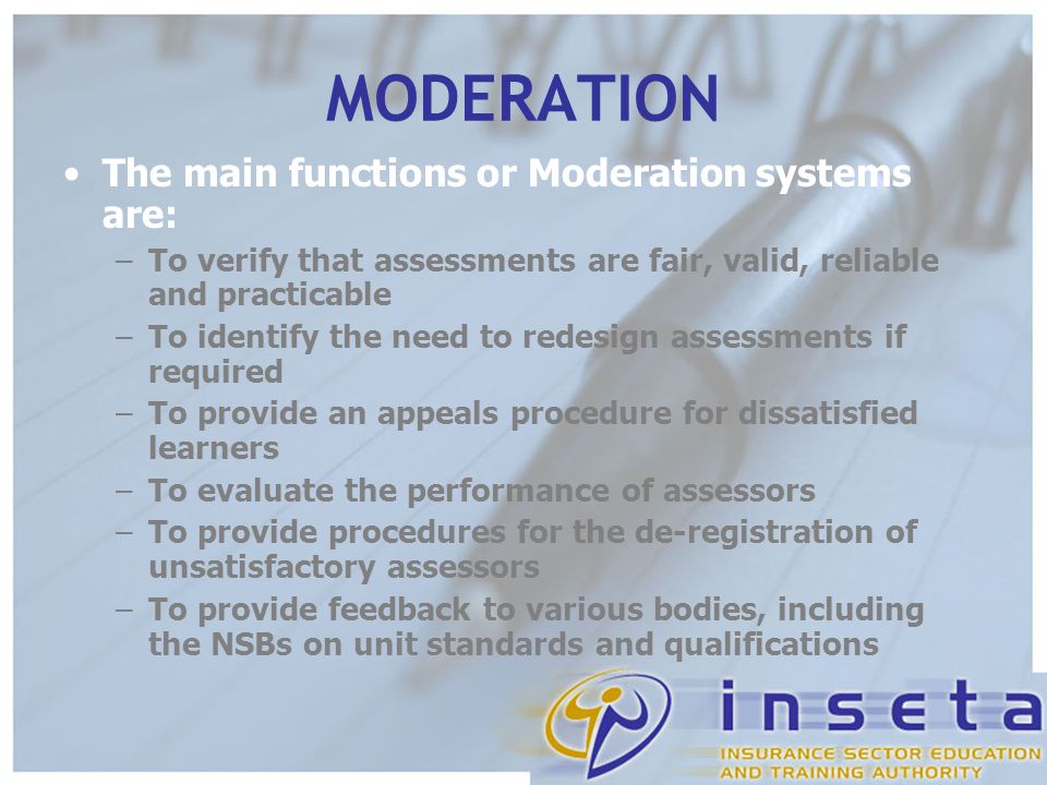 MODERATION The main functions or Moderation systems are: –To verify that assessments are fair, valid, reliable and practicable –To identify the need to redesign assessments if required –To provide an appeals procedure for dissatisfied learners –To evaluate the performance of assessors –To provide procedures for the de-registration of unsatisfactory assessors –To provide feedback to various bodies, including the NSBs on unit standards and qualifications