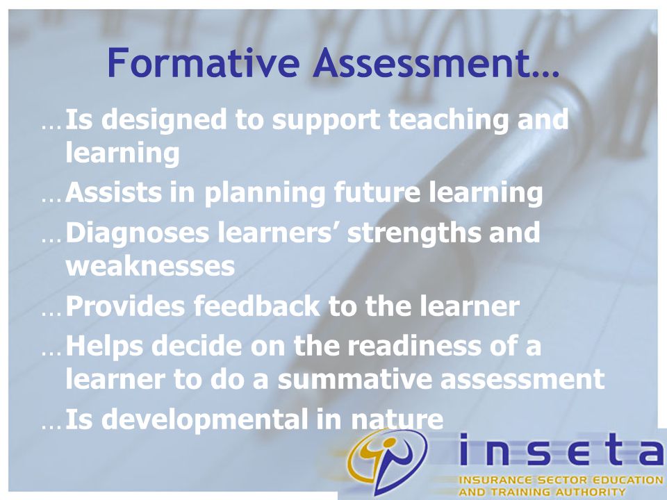 Formative Assessment… …Is designed to support teaching and learning …Assists in planning future learning …Diagnoses learners’ strengths and weaknesses …Provides feedback to the learner …Helps decide on the readiness of a learner to do a summative assessment …Is developmental in nature