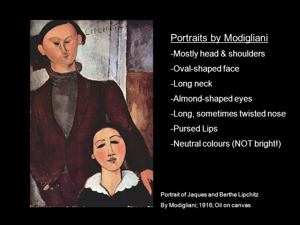 Portrait of Jaques and Berthe Lipchitz By Modigliani; 1916; Oil on canvas Portraits by Modigliani -Mostly head & shoulders -Oval-shaped face -Long neck -Almond-shaped eyes -Long, sometimes twisted nose -Pursed Lips -Neutral colours (NOT bright!)