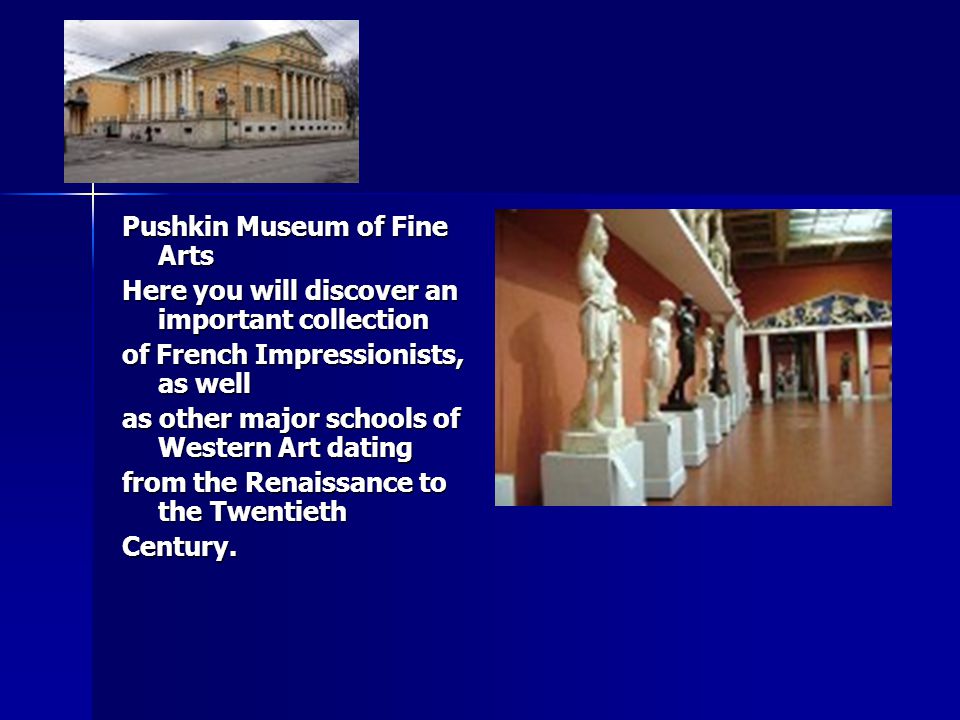 Pushkin Museum of Fine Arts Here you will discover an important collection of French Impressionists, as well as other major schools of Western Art dating from the Renaissance to the Twentieth Century.