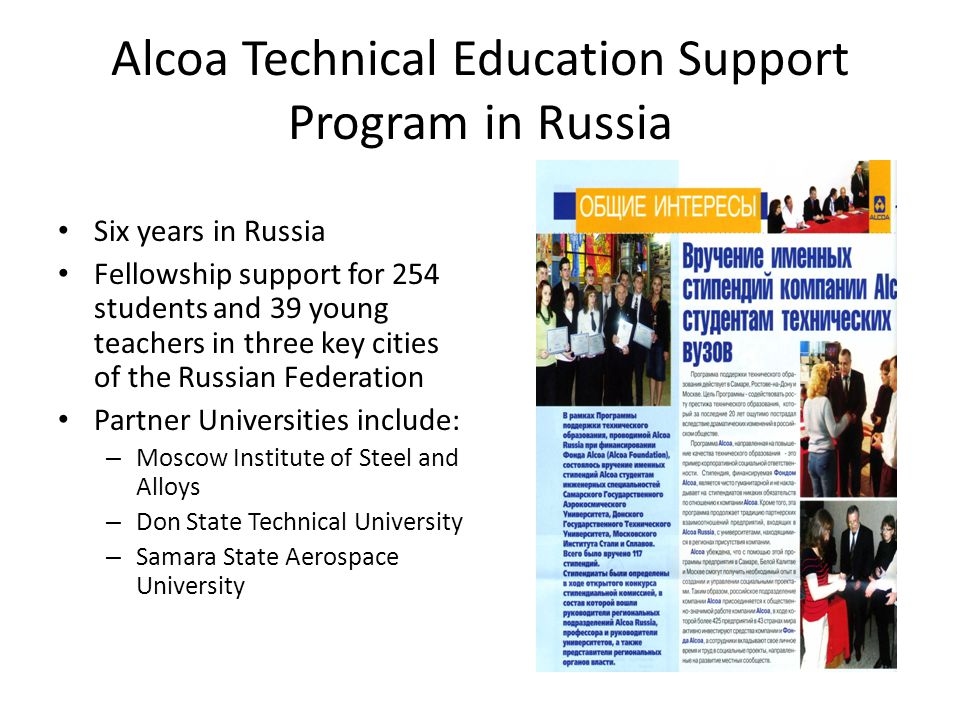 Alcoa Technical Education Support Program in Russia Six years in Russia Fellowship support for 254 students and 39 young teachers in three key cities of the Russian Federation Partner Universities include: – Moscow Institute of Steel and Alloys – Don State Technical University – Samara State Aerospace University