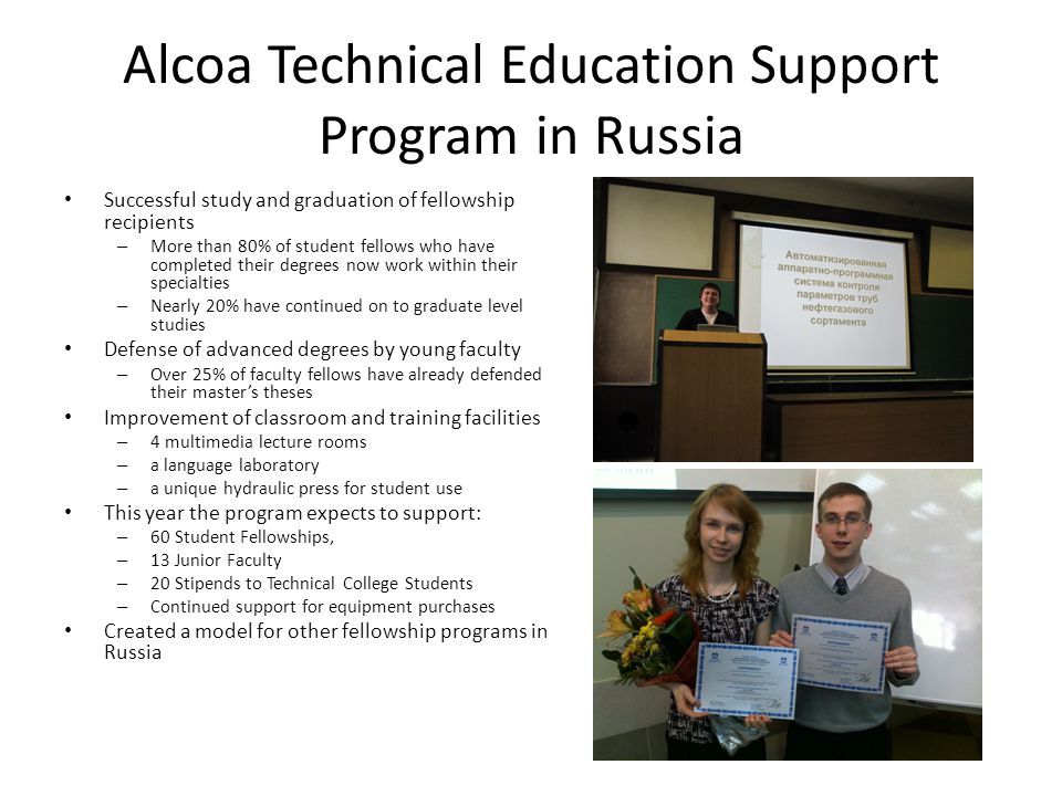 Alcoa Technical Education Support Program in Russia Successful study and graduation of fellowship recipients – More than 80% of student fellows who have completed their degrees now work within their specialties – Nearly 20% have continued on to graduate level studies Defense of advanced degrees by young faculty – Over 25% of faculty fellows have already defended their master’s theses Improvement of classroom and training facilities – 4 multimedia lecture rooms – a language laboratory – a unique hydraulic press for student use This year the program expects to support: – 60 Student Fellowships, – 13 Junior Faculty – 20 Stipends to Technical College Students – Continued support for equipment purchases Created a model for other fellowship programs in Russia