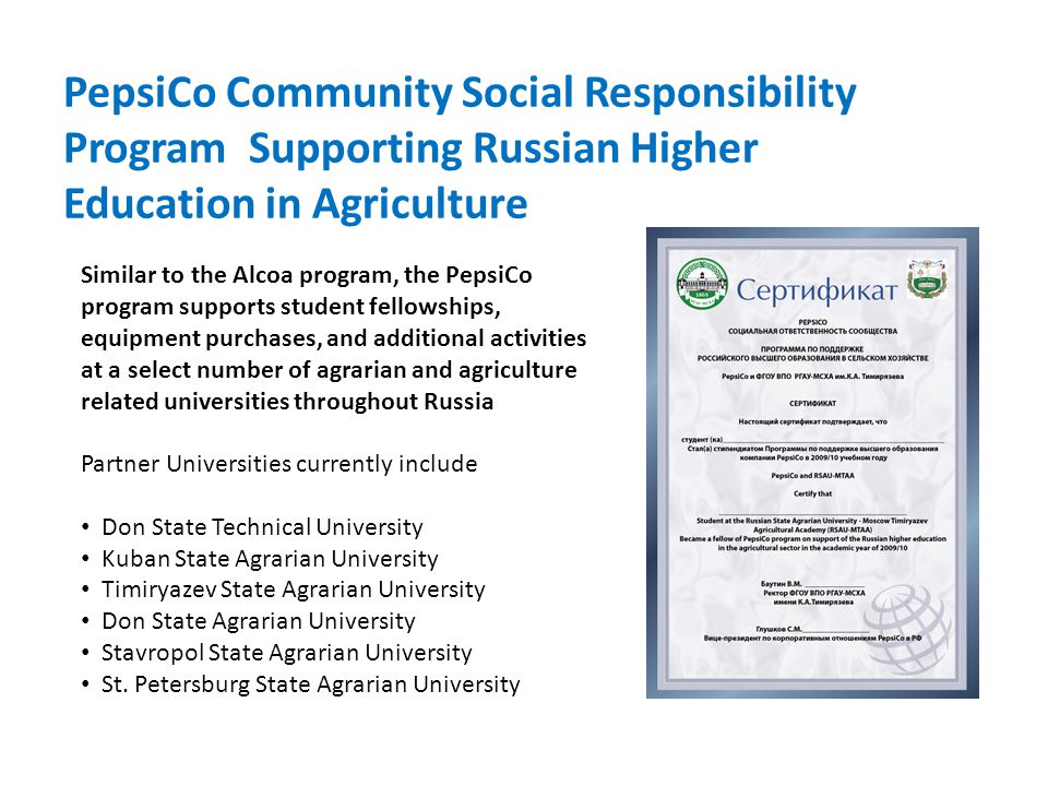 PepsiCo Community Social Responsibility Program Supporting Russian Higher Education in Agriculture Similar to the Alcoa program, the PepsiCo program supports student fellowships, equipment purchases, and additional activities at a select number of agrarian and agriculture related universities throughout Russia Partner Universities currently include Don State Technical University Kuban State Agrarian University Timiryazev State Agrarian University Don State Agrarian University Stavropol State Agrarian University St.