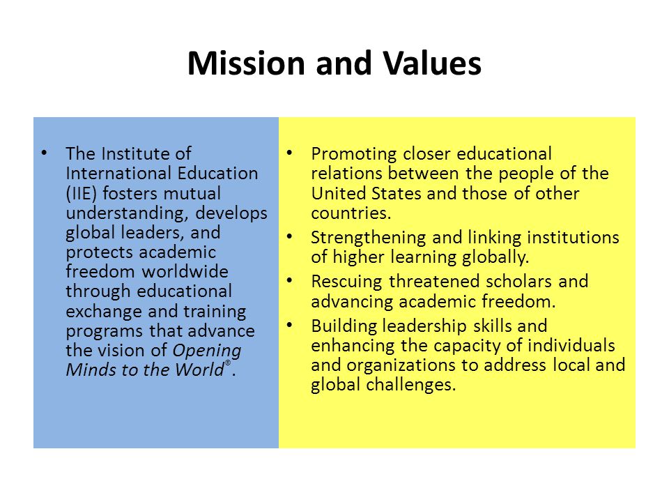 Mission and Values The Institute of International Education (IIE) fosters mutual understanding, develops global leaders, and protects academic freedom worldwide through educational exchange and training programs that advance the vision of Opening Minds to the World ®.