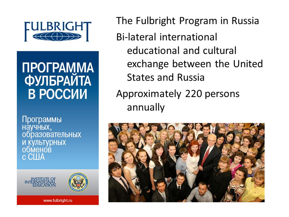The Fulbright Program in Russia Bi-lateral international educational and cultural exchange between the United States and Russia Approximately 220 persons annually