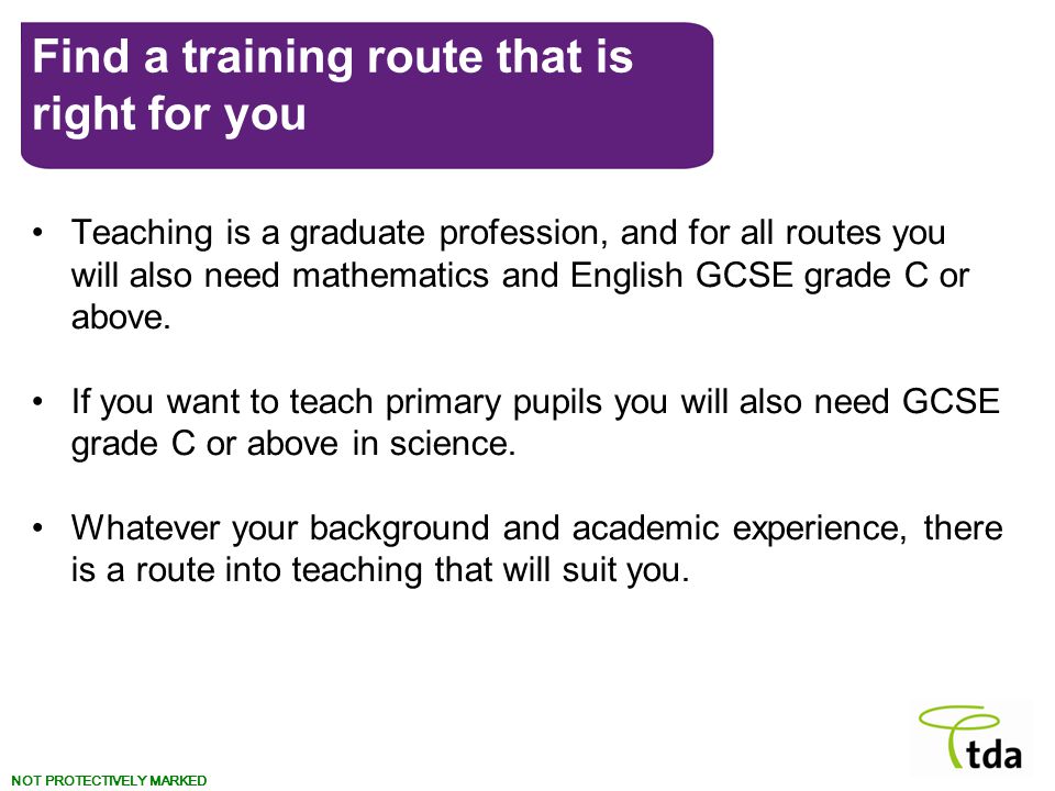 NOT PROTECTIVELY MARKED Teaching is a graduate profession, and for all routes you will also need mathematics and English GCSE grade C or above.