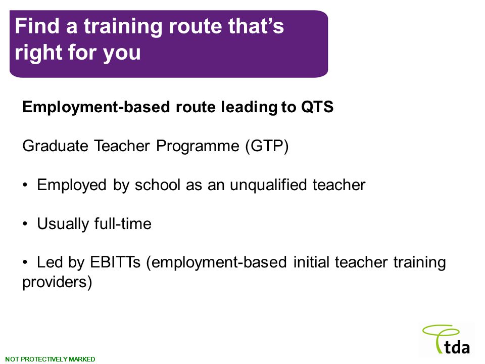 NOT PROTECTIVELY MARKED Find a training route that’s right for you Employment-based route leading to QTS Graduate Teacher Programme (GTP) Employed by school as an unqualified teacher Usually full-time Led by EBITTs (employment-based initial teacher training providers)