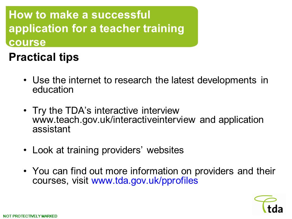 NOT PROTECTIVELY MARKED Practical tips Use the internet to research the latest developments in education Try the TDA’s interactive interview   and application assistant Look at training providers’ websites You can find out more information on providers and their courses, visit   How to make a successful application for a teacher training course