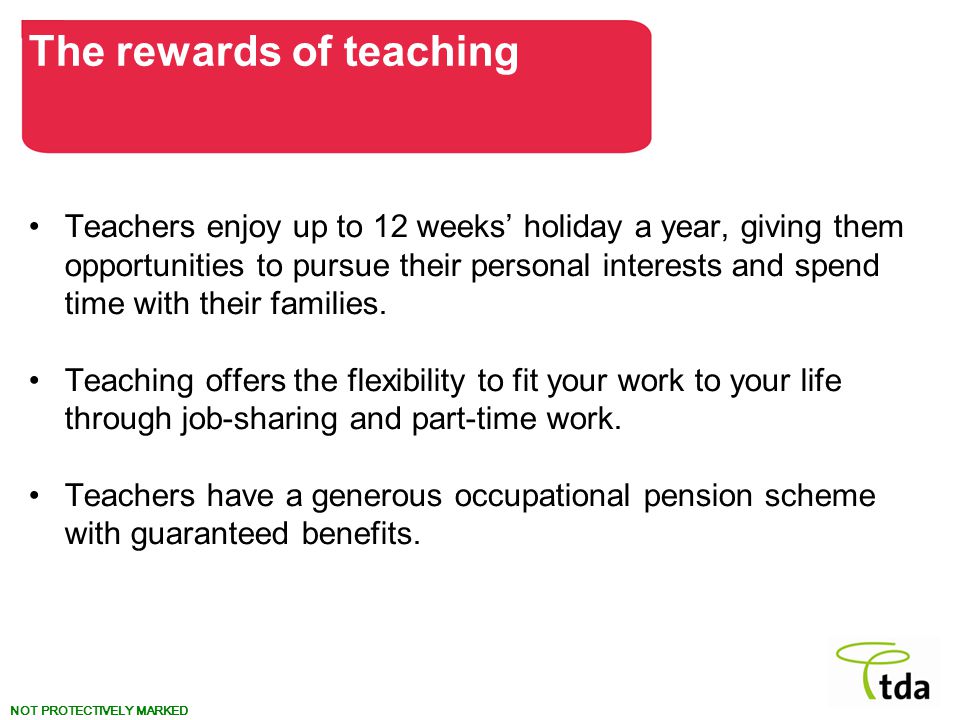 NOT PROTECTIVELY MARKED Teachers enjoy up to 12 weeks’ holiday a year, giving them opportunities to pursue their personal interests and spend time with their families.