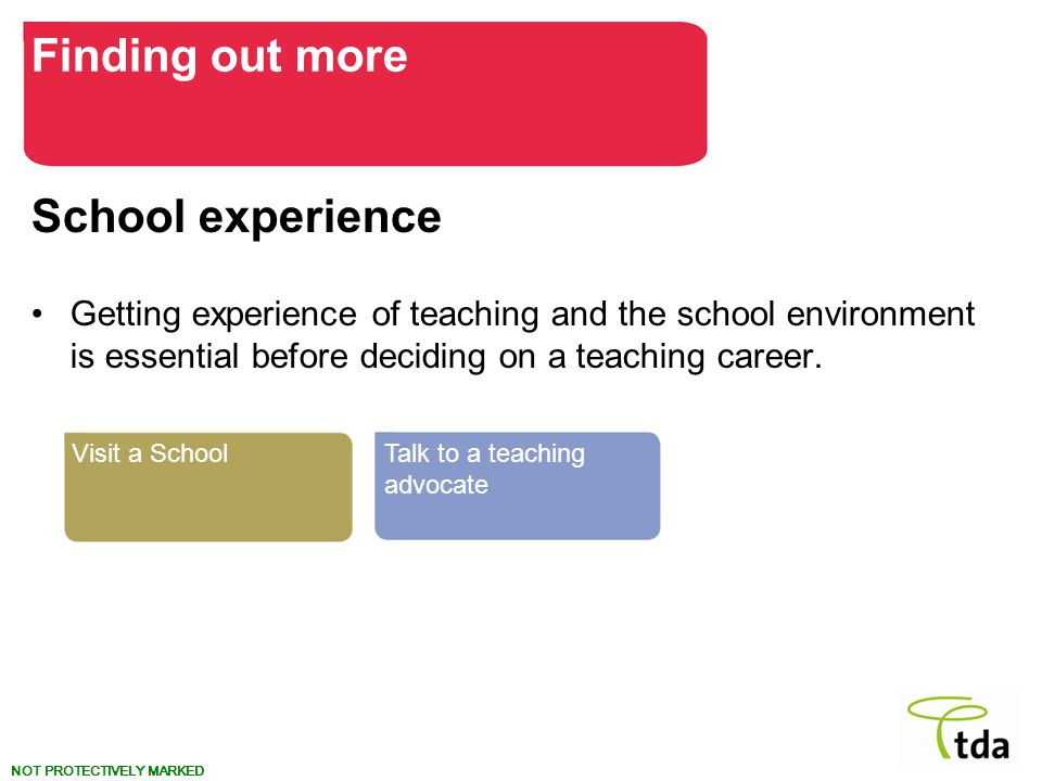 NOT PROTECTIVELY MARKED School experience Getting experience of teaching and the school environment is essential before deciding on a teaching career.