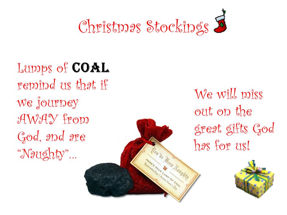 Christmas Stockings Lumps of coal remind us that if we journey AWAY from God, and are Naughty … We will miss out on the great gifts God has for us!
