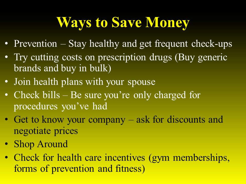 Ways to Save Money Prevention – Stay healthy and get frequent check-ups Try cutting costs on prescription drugs (Buy generic brands and buy in bulk) Join health plans with your spouse Check bills – Be sure you’re only charged for procedures you’ve had Get to know your company – ask for discounts and negotiate prices Shop Around Check for health care incentives (gym memberships, forms of prevention and fitness)