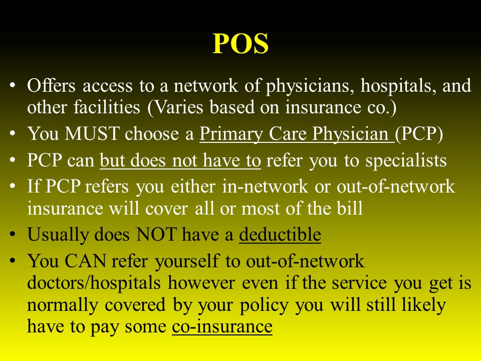 POS Offers access to a network of physicians, hospitals, and other facilities (Varies based on insurance co.) You MUST choose a Primary Care Physician (PCP) PCP can but does not have to refer you to specialists If PCP refers you either in-network or out-of-network insurance will cover all or most of the bill Usually does NOT have a deductible You CAN refer yourself to out-of-network doctors/hospitals however even if the service you get is normally covered by your policy you will still likely have to pay some co-insurance