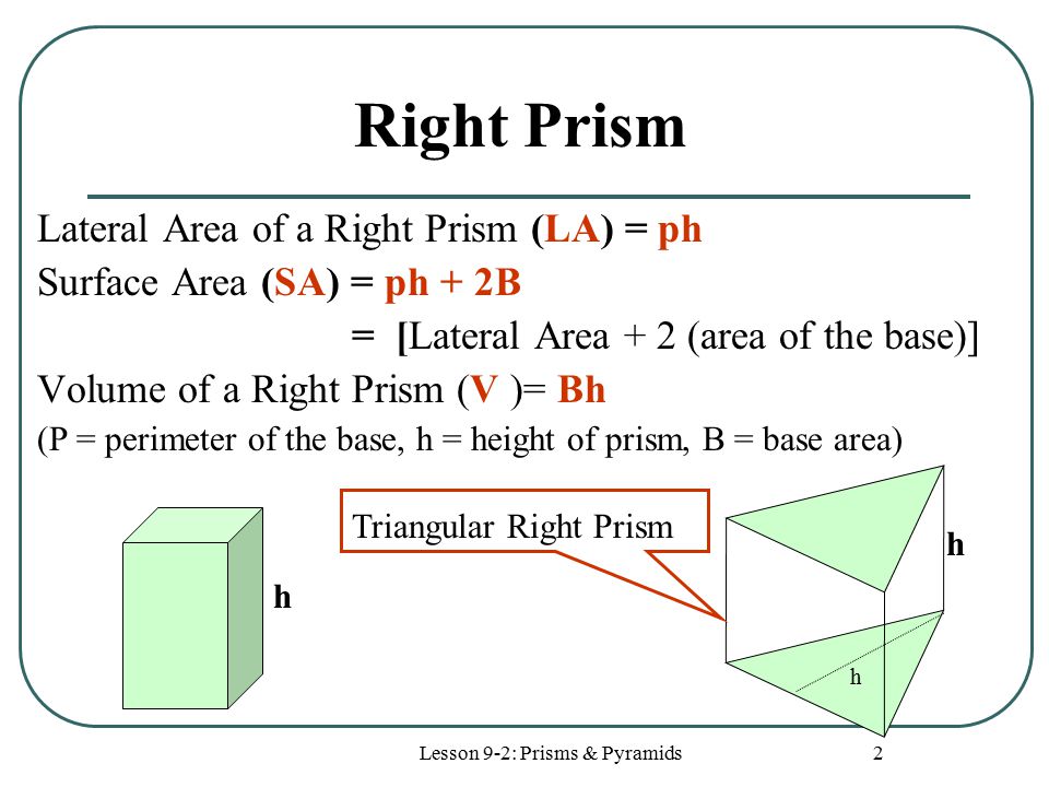 Lesson 9-2: Prisms & Pyramids 2 Right Prism Lateral Area of a Right Prism (LA) = ph Surface Area (SA) = ph + 2B = [Lateral Area + 2 (area of the base)] Volume of a Right Prism (V )= Bh (P = perimeter of the base, h = height of prism, B = base area) h h h Triangular Right Prism
